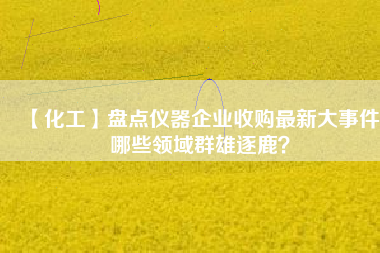 【化工】盤點(diǎn)儀器企業(yè)收購最新大事件 哪些領(lǐng)域群雄逐鹿？