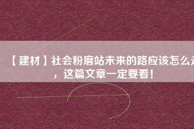 【建材】社會粉磨站未來的路應(yīng)該怎么走，這篇文章一定要看！