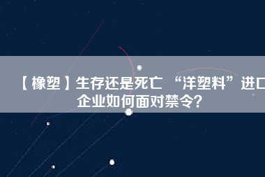 【橡塑】生存還是死亡 “洋塑料”進口企業(yè)如何面對禁令？