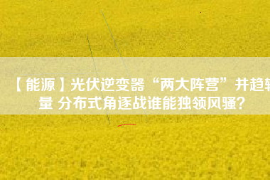【能源】光伏逆變器“兩大陣營”并趨較量 分布式角逐戰(zhàn)誰能獨領風騷？