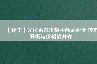 【化工】光伏系統(tǒng)價格不斷刷新低 技術升級與價格戰(zhàn)并存