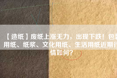 【造紙】廢紙上漲無力，出現(xiàn)下跌！包裝用紙、紙漿、文化用紙、生活用紙近期行情如何？