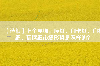 【造紙】上個星期，廢紙、白卡紙、白板紙、瓦楞紙市場形勢是怎樣的？