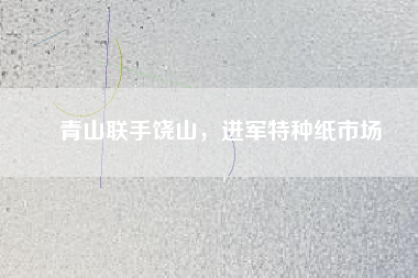 青山聯(lián)手饒山，進(jìn)軍特種紙市場(chǎng)