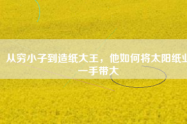 從窮小子到造紙大王，他如何將太陽紙業(yè)一手帶大