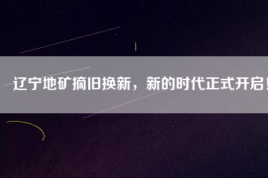 遼寧地礦摘舊換新，新的時代正式開啟！