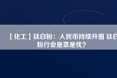 【化工】鈦白粉：人民幣持續(xù)升值 鈦白粉行業(yè)是喜是憂？