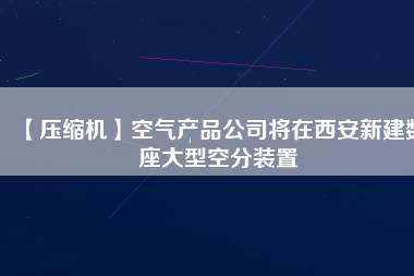 【壓縮機】空氣產品公司將在西安新建數(shù)座大型空分裝置