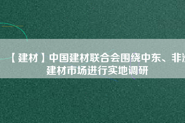 【建材】中國建材聯(lián)合會圍繞中東、非洲建材市場進(jìn)行實地調(diào)研