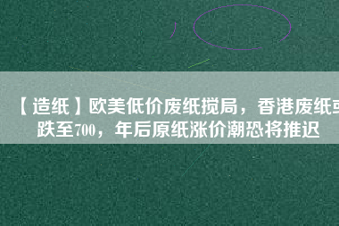 【造紙】歐美低價廢紙攪局，香港廢紙或跌至700，年后原紙漲價潮恐將推遲