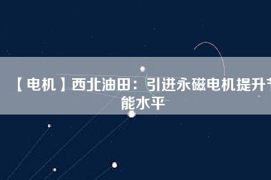 【電機】西北油田:引進(jìn)永磁電機提升節(jié)能水平 - TECO東元電機 | 變頻器·伺服電機·減速機·電機解決方案