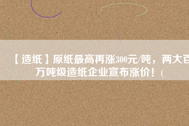 【造紙】原紙最高再漲300元/噸，兩大百萬噸級(jí)造紙企業(yè)宣布漲價(jià)！(