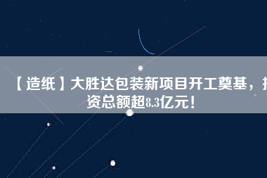【造紙】大勝達(dá)包裝新項(xiàng)目開(kāi)工奠基，投資總額超8.3億元！