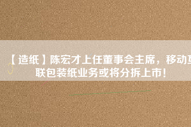 【造紙】陳宏才上任董事會主席，移動互聯(lián)包裝紙業(yè)務(wù)或?qū)⒎植鹕鲜校?/></a>
			</figure>
			<div   id=