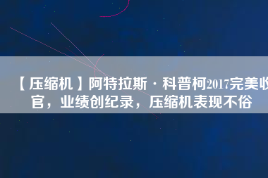 【壓縮機(jī)】阿特拉斯·科普柯2017完美收官，業(yè)績(jī)創(chuàng)紀(jì)錄，壓縮機(jī)表現(xiàn)不俗