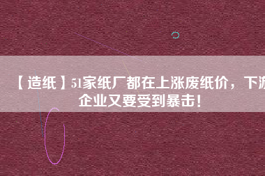 【造紙】51家紙廠都在上漲廢紙價(jià)，下游企業(yè)又要受到暴擊！