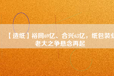 【造紙】裕同69億、合興63億，紙包裝業(yè)老大之爭懸念再起