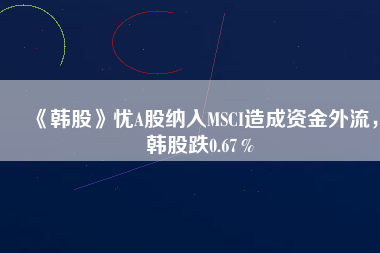 《韓股》憂A股納入MSCI造成資金外流，韓股跌0.67％