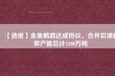 【造紙】金魚鸚鵡達(dá)成協(xié)議，合并后漂闊漿產(chǎn)能總計1100萬噸