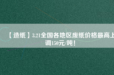 【造紙】3.21全國各地區(qū)廢紙價格最高上調(diào)150元/噸！