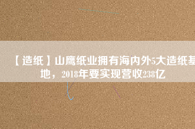 【造紙】山鷹紙業(yè)擁有海內(nèi)外5大造紙基地，2018年要實現(xiàn)營收238億