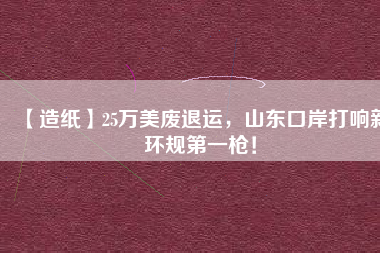 【造紙】25萬美廢退運(yùn)，山東口岸打響新環(huán)規(guī)第一槍！