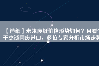 【造紙】未來廢紙價(jià)格形勢(shì)如何？且看李干杰談固廢進(jìn)口，多位專家分析市場(chǎng)走勢(shì)