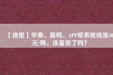 【造紙】華泰、晨鳴、APP漿系紙統(tǒng)漲300元/噸，該備貨了嗎？