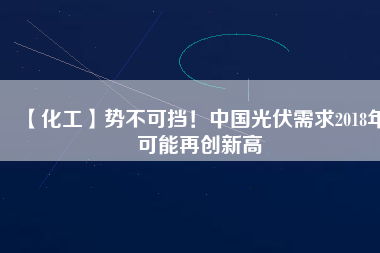 【化工】勢(shì)不可擋！中國(guó)光伏需求2018年可能再創(chuàng)新高