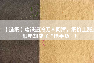 【造紙】廢鐵遇冷無人問津，紙價上漲廢紙箱卻成了“搶手貨”！