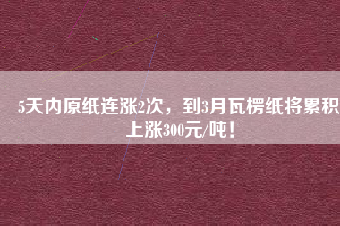 5天內(nèi)原紙連漲2次，到3月瓦楞紙將累積上漲300元/噸！