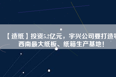 【造紙】投資5.2億元，宇興公司要打造鄂西南最大紙板、紙箱生產(chǎn)基地！