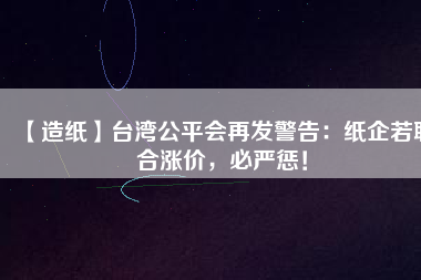 【造紙】臺灣公平會再發(fā)警告：紙企若聯(lián)合漲價，必嚴懲！