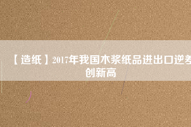 【造紙】2017年我國(guó)木漿紙品進(jìn)出口逆差創(chuàng)新高