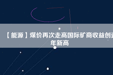 【能源】煤價(jià)再次走高國際礦商收益創(chuàng)近年新高