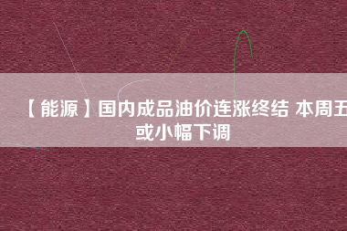 【能源】國內(nèi)成品油價(jià)連漲終結(jié) 本周五或小幅下調(diào)
