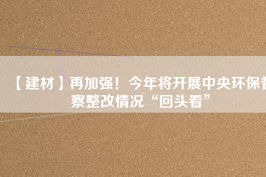 【建材】再加強！今年將開展中央環(huán)保督察整改情況“回頭看”