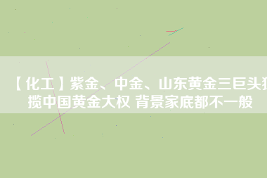 【化工】紫金、中金、山東黃金三巨頭獨攬中國黃金大權(quán) 背景家底都不一般