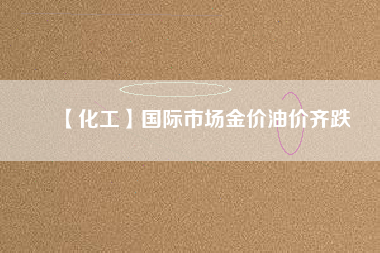 【化工】國際市場(chǎng)金價(jià)油價(jià)齊跌
