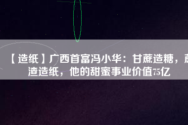【造紙】廣西首富馮小華：甘蔗造糖，蔗渣造紙，他的甜蜜事業(yè)價(jià)值75億
