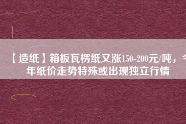 【造紙】箱板瓦楞紙又漲150-200元/噸，今年紙價(jià)走勢(shì)特殊或出現(xiàn)獨(dú)立行情