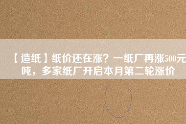 【造紙】紙價(jià)還在漲？一紙廠再漲500元/噸，多家紙廠開(kāi)啟本月第二輪漲價(jià)