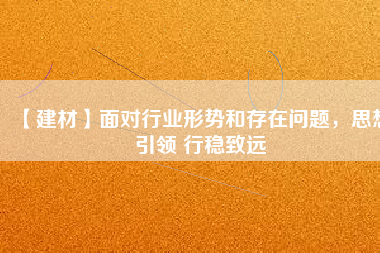 【建材】面對行業(yè)形勢和存在問題，思想引領 行穩(wěn)致遠