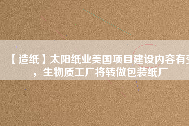 【造紙】太陽紙業(yè)美國項(xiàng)目建設(shè)內(nèi)容有變，生物質(zhì)工廠將轉(zhuǎn)做包裝紙廠