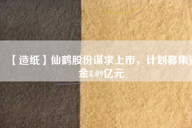 【造紙】仙鶴股份謀求上市，計劃募集資金8.09億元