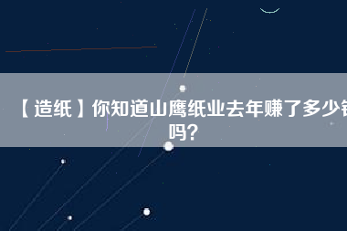 【造紙】你知道山鷹紙業(yè)去年賺了多少錢嗎？