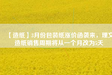 【造紙】3月份包裝紙漲價(jià)函襲來(lái)，理文造紙銷(xiāo)售周期將從一個(gè)月改為5天
