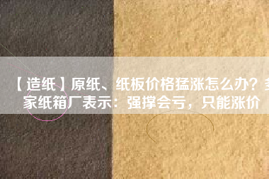 【造紙】原紙、紙板價格猛漲怎么辦？多家紙箱廠表示：強撐會虧，只能漲價