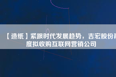 【造紙】緊跟時代發(fā)展趨勢，吉宏股份再度擬收購互聯(lián)網(wǎng)營銷公司