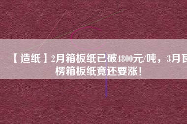 【造紙】2月箱板紙已破4800元/噸，3月瓦楞箱板紙竟還要漲！